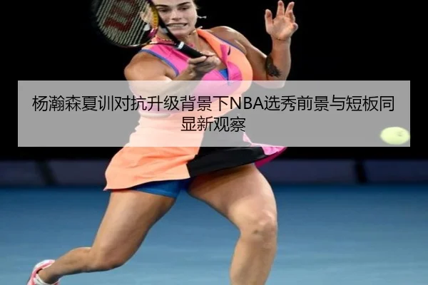 杨瀚森夏训对抗升级背景下NBA选秀前景与短板同显新观察