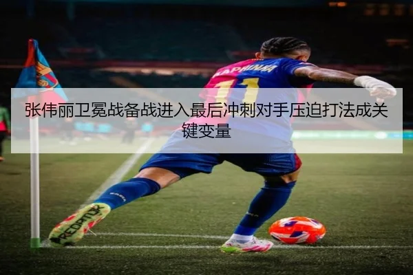 张伟丽卫冕战备战进入最后冲刺对手压迫打法成关键变量